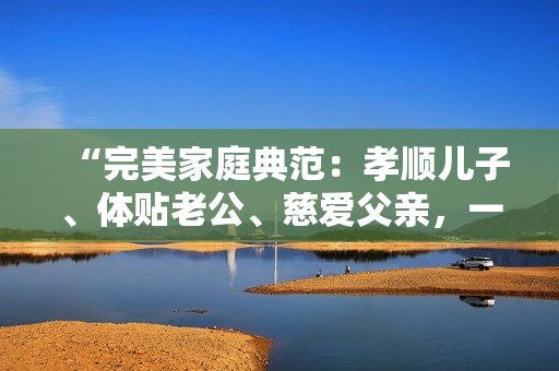 “完美家庭典范：孝顺儿子、体贴老公、慈爱父亲，一个人的多重角色兼顾”
