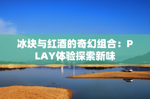 冰块与红酒的奇幻组合：PLAY体验探索新味