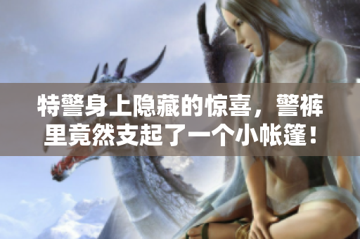 特警身上隐藏的惊喜，警裤里竟然支起了一个小帐篷！