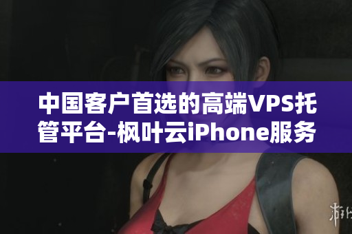 中国客户首选的高端VPS托管平台-枫叶云iPhone服务器