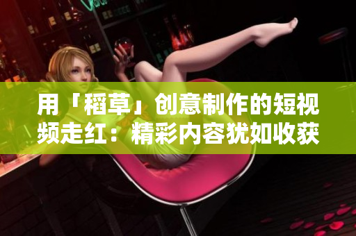 用「稻草」创意制作的短视频走红：精彩内容犹如收获的金秋果实