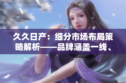 久久日产：细分市场布局策略解析——品牌涵盖一线、二线与三线。