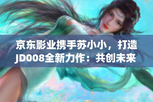 京东影业携手苏小小，打造JD008全新力作：共创未来的电影之旅