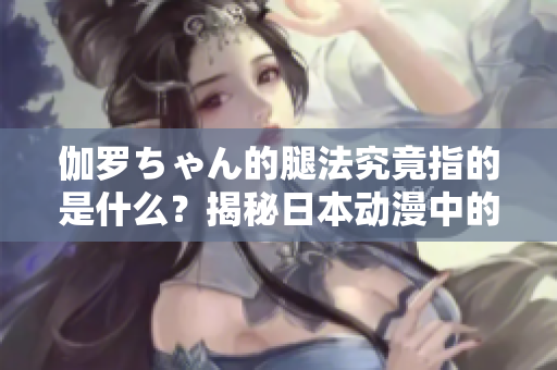 伽罗ちゃん的腿法究竟指的是什么？揭秘日本动漫中的角色技能