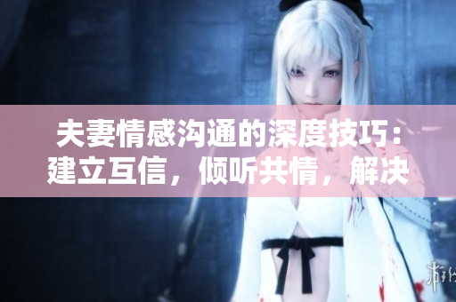 夫妻情感沟通的深度技巧：建立互信，倾听共情，解决矛盾