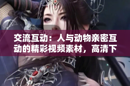 交流互动：人与动物亲密互动的精彩视频素材，高清下载等你来！