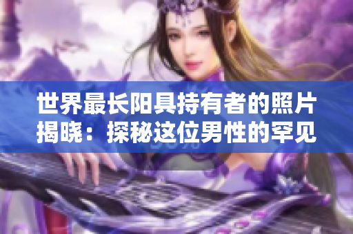 世界最长阳具持有者的照片揭晓：探秘这位男性的罕见生活