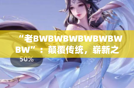 “老BWBWBWBWBWBWBW”：颠覆传统，崭新之作。
