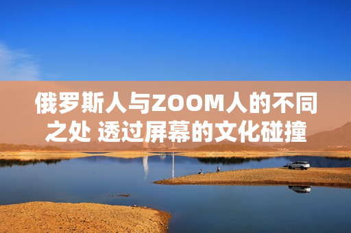 俄罗斯人与ZOOM人的不同之处 透过屏幕的文化碰撞