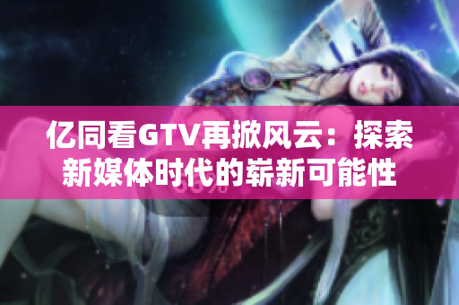 亿同看GTV再掀风云：探索新媒体时代的崭新可能性