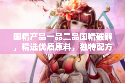 国精产品一品二品国精破解，精选优质原料，独特配方。