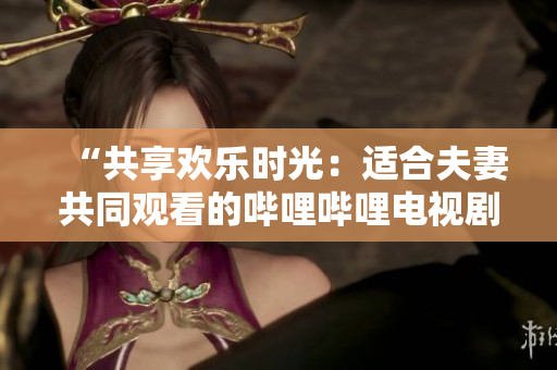 “共享欢乐时光：适合夫妻共同观看的哔哩哔哩电视剧推荐”