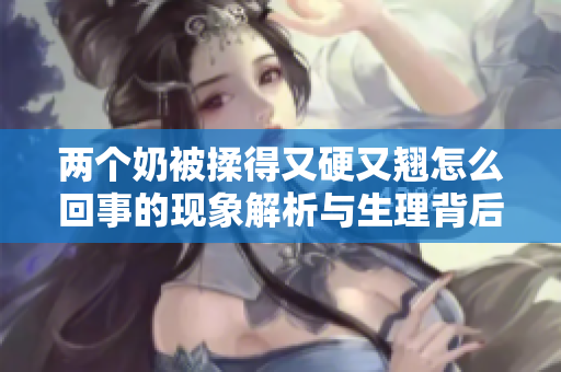 两个奶被揉得又硬又翘怎么回事的现象解析与生理背后的原因