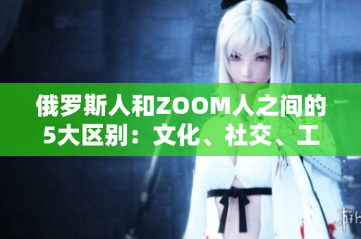 俄罗斯人和ZOOM人之间的5大区别：文化、社交、工作、沟通与行为