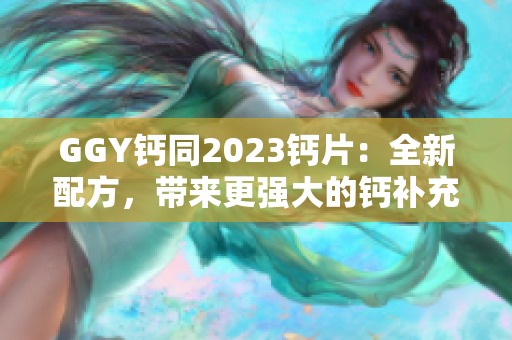 GGY钙同2023钙片：全新配方，带来更强大的钙补充效果！