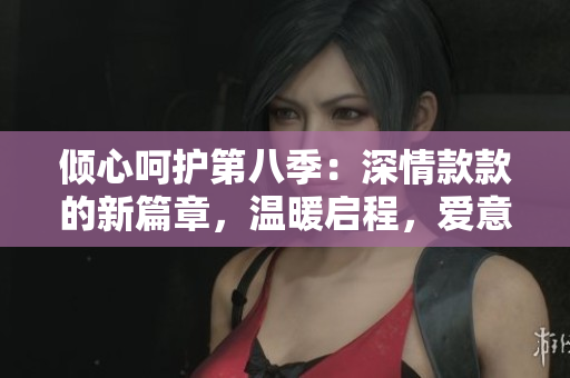 倾心呵护第八季：深情款款的新篇章，温暖启程，爱意盈满