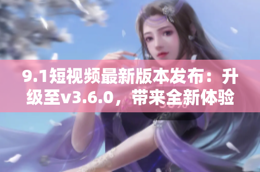 9.1短视频最新版本发布：升级至v3.6.0，带来全新体验