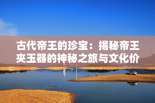 古代帝王的珍宝：揭秘帝王夹玉器的神秘之旅与文化价值