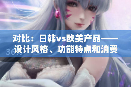 对比：日韩vs欧美产品——设计风格、功能特点和消费者偏好的差异解析