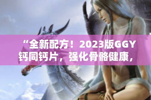 “全新配方！2023版GGY钙同钙片，强化骨骼健康，助您远离钙缺乏烦恼！”