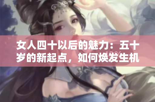 女人四十以后的魅力：五十岁的新起点，如何焕发生机？