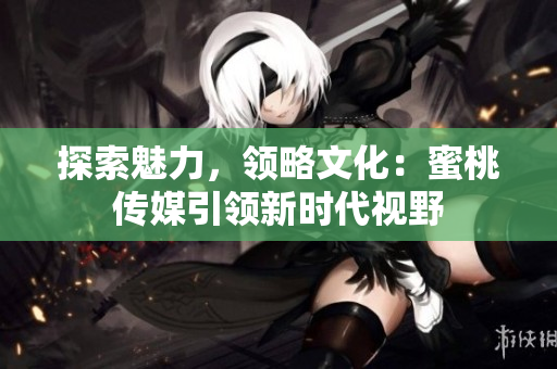 探索魅力，领略文化：蜜桃传媒引领新时代视野