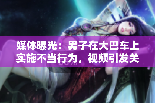 媒体曝光：男子在大巴车上实施不当行为，视频引发关注和讨论