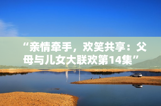 “亲情牵手，欢笑共享：父母与儿女大联欢第14集”