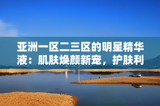亚洲一区二三区的明星精华液：肌肤焕颜新宠，护肤利器揭秘