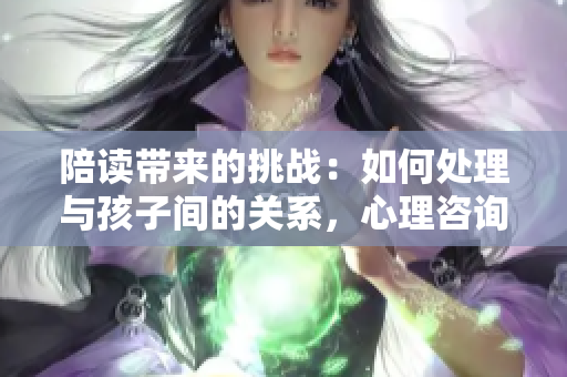 陪读带来的挑战：如何处理与孩子间的关系，心理咨询或许是解决之道