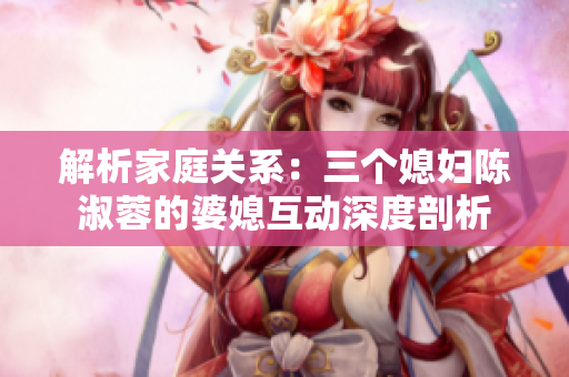 解析家庭关系：三个媳妇陈淑蓉的婆媳互动深度剖析