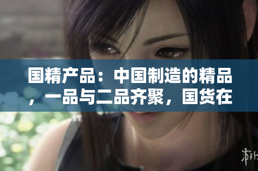 国精产品：中国制造的精品，一品与二品齐聚，国货在线购物新体验