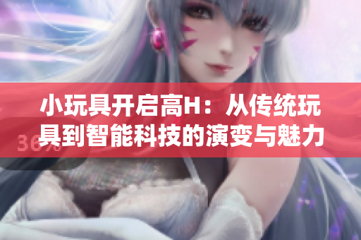 小玩具开启高H：从传统玩具到智能科技的演变与魅力