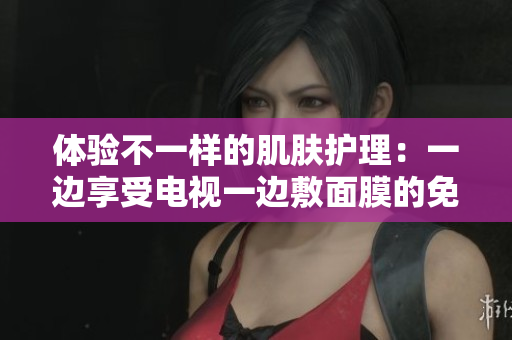 体验不一样的肌肤护理：一边享受电视一边敷面膜的免费版新体验