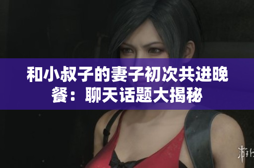 和小叔子的妻子初次共进晚餐：聊天话题大揭秘