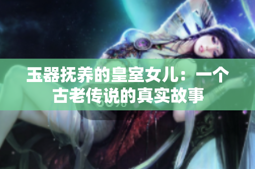 玉器抚养的皇室女儿：一个古老传说的真实故事