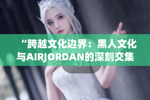 “跨越文化边界：黑人文化与AIRJORDAN的深刻交集与影响”