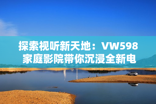 探索视听新天地：VW598 家庭影院带你沉浸全新电影体验