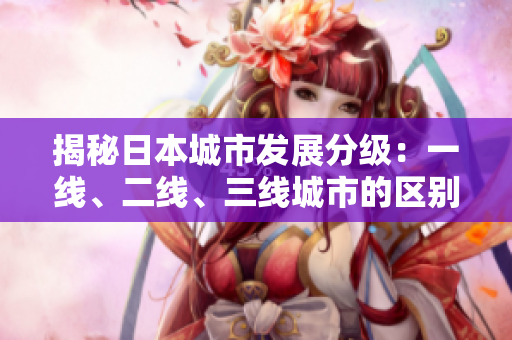 揭秘日本城市发展分级：一线、二线、三线城市的区别详解