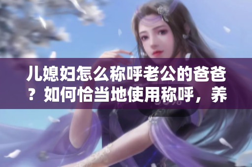 儿媳妇怎么称呼老公的爸爸？如何恰当地使用称呼，养成良好的家庭习惯