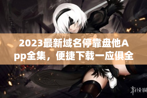 2023最新域名停靠盘他App全集，便捷下载一应俱全