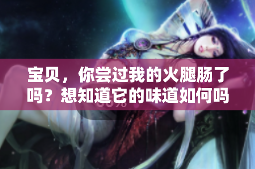 宝贝，你尝过我的火腿肠了吗？想知道它的味道如何吗？