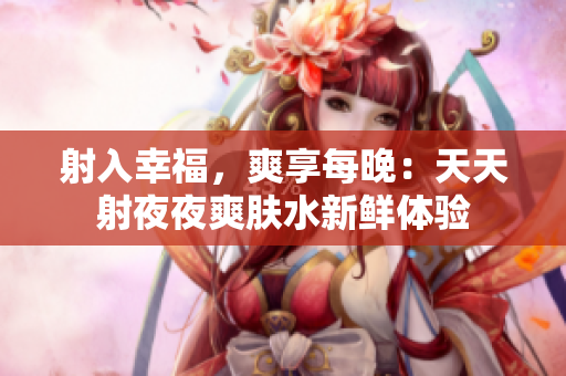 射入幸福，爽享每晚：天天射夜夜爽肤水新鲜体验