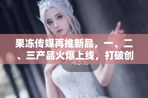 果冻传媒再推新品，一、二、三产品火爆上线，打破创意界限