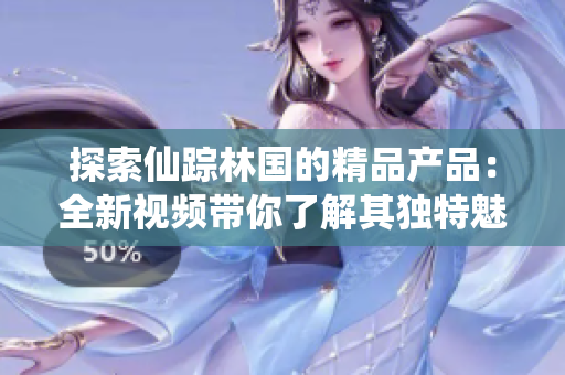 探索仙踪林国的精品产品：全新视频带你了解其独特魅力