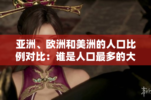 亚洲、欧洲和美洲的人口比例对比：谁是人口最多的大陆？