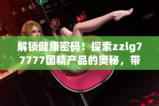 解锁健康密码！探索zzlg77777国精产品的奥秘，带您走进健康生活的新时代