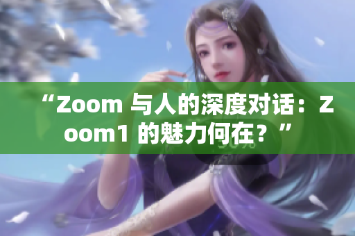 “Zoom 与人的深度对话：Zoom1 的魅力何在？”