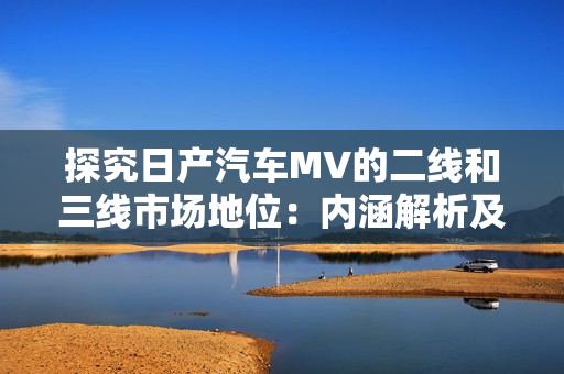 探究日产汽车MV的二线和三线市场地位：内涵解析及市场前景展望