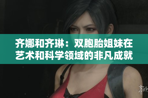 齐娜和齐琳：双胞胎姐妹在艺术和科学领域的非凡成就与合作之路